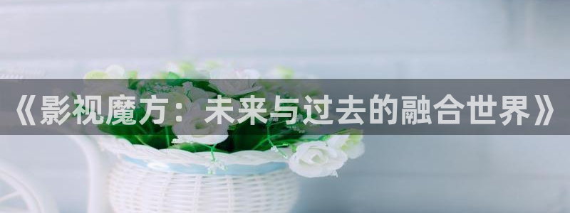 橘子直播怎么免费：《影视魔方：未来与过去的融合世界》