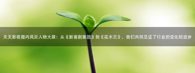 橘子电影app：天天影视圈内风云人物大展：从《新喜剧集团》到《花木兰》，我们共同见证了行业的变化和进步